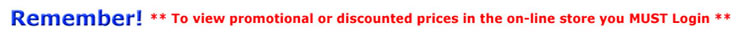 Remember - *** To view promotional or discounted prices in the on-line store you MUST Login *** 